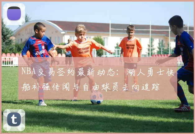 NBA交易签约最新动态：湖人勇士快船补强传闻与自由球员去向追踪