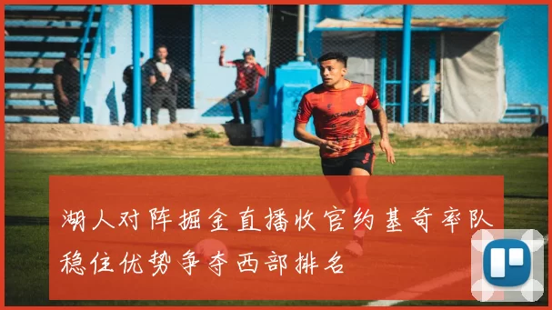 湖人对阵掘金直播收官约基奇率队稳住优势争夺西部排名