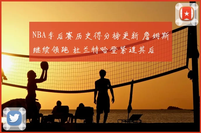 NBA季后赛历史得分榜更新 詹姆斯继续领跑 杜兰特哈登紧追其后