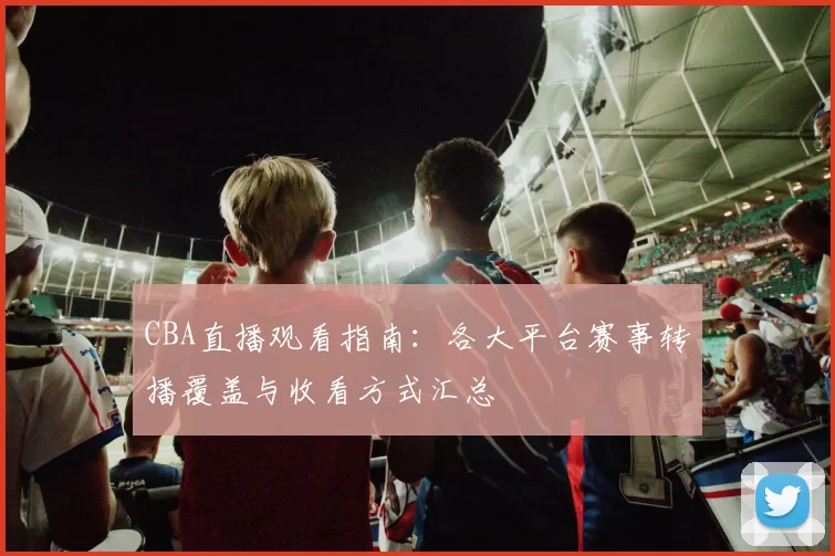 CBA直播观看指南：各大平台赛事转播覆盖与收看方式汇总