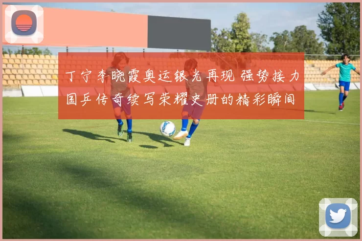 丁宁李晓霞奥运银光再现 强势接力国乒传奇续写荣耀史册的精彩瞬间