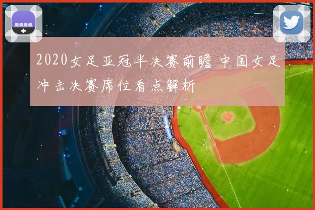 2020女足亚冠半决赛前瞻 中国女足冲击决赛席位看点解析