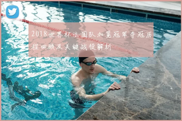 2018世界杯法国队加冕冠军夺冠历程回顾及关键战役解析