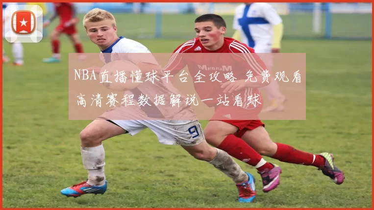 NBA直播懂球平台全攻略 免费观看高清赛程数据解说一站看球