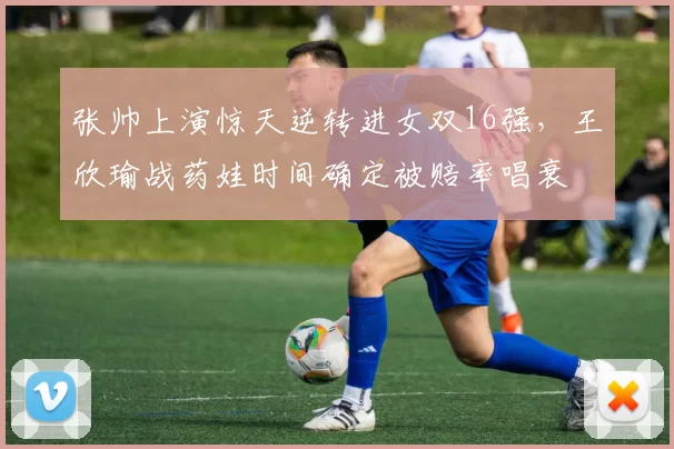 张帅上演惊天逆转进女双16强，王欣瑜战药娃时间确定被赔率唱衰