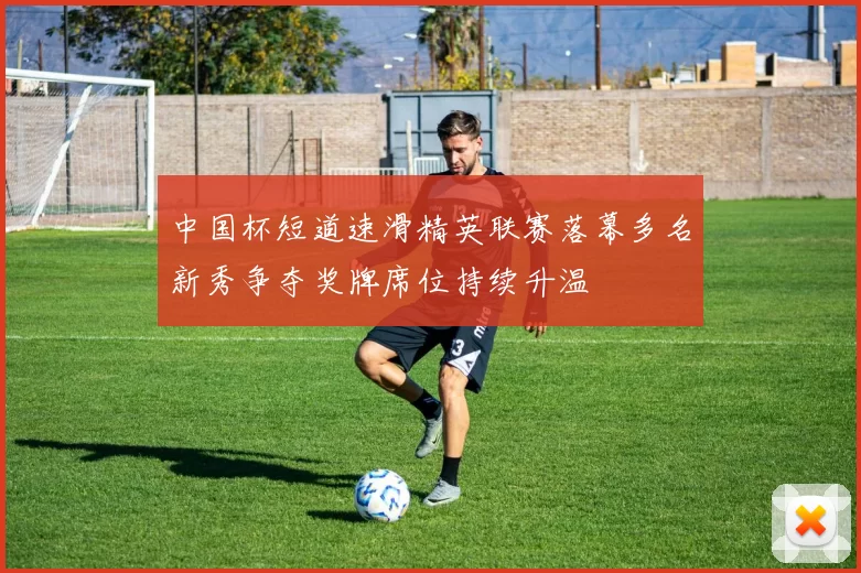 中国杯短道速滑精英联赛落幕多名新秀争夺奖牌席位持续升温