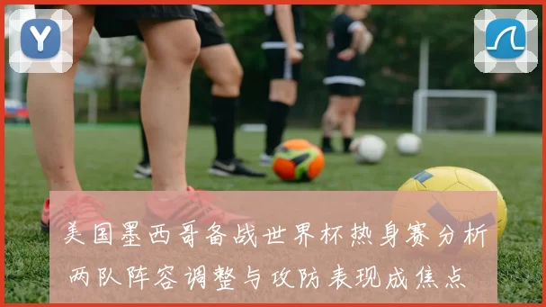 美国墨西哥备战世界杯热身赛分析 两队阵容调整与攻防表现成焦点