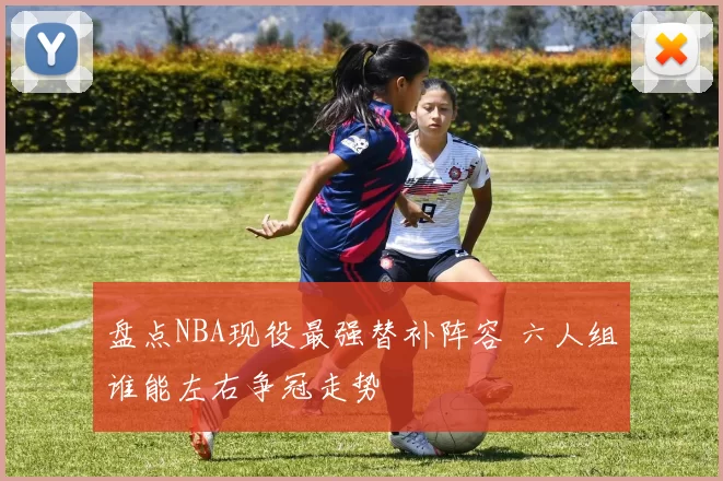 盘点NBA现役最强替补阵容 六人组谁能左右争冠走势