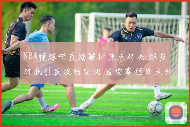 NBA懂球吧直播解析焦点对决 球星对抗引发攻防变化 后续赛程看点升级