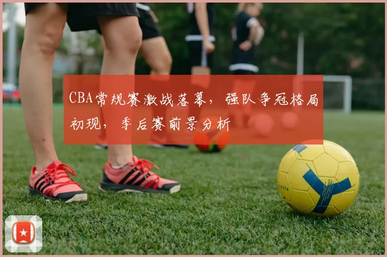 CBA常规赛激战落幕，强队争冠格局初现，季后赛前景分析