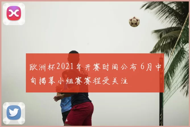 欧洲杯2021年开赛时间公布 6月中旬揭幕小组赛赛程受关注