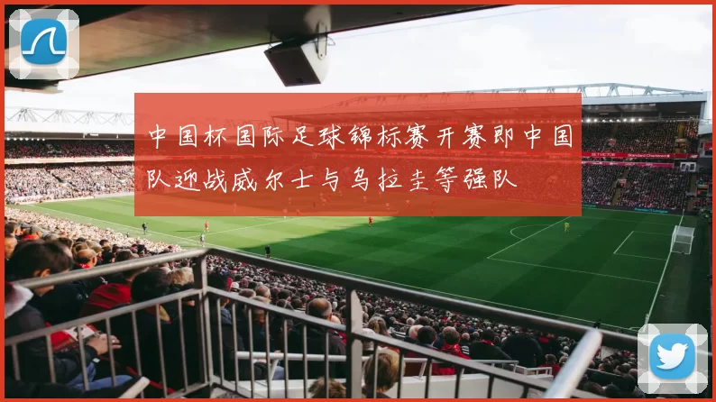 中国杯国际足球锦标赛开赛即中国队迎战威尔士与乌拉圭等强队