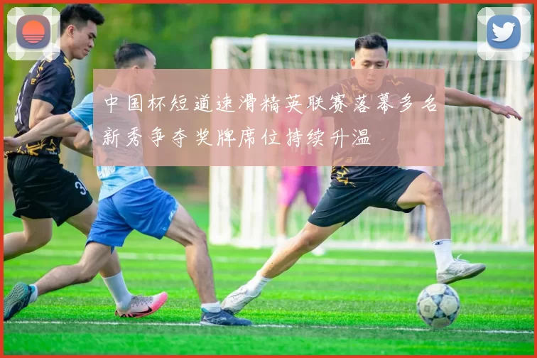 中国杯短道速滑精英联赛落幕多名新秀争夺奖牌席位持续升温