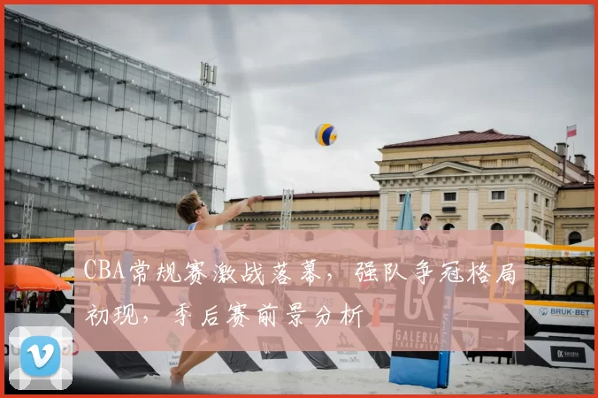 CBA常规赛激战落幕，强队争冠格局初现，季后赛前景分析