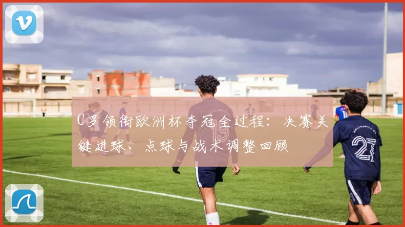 C罗领衔欧洲杯夺冠全过程:决赛关键进球、点球与战术调整回顾