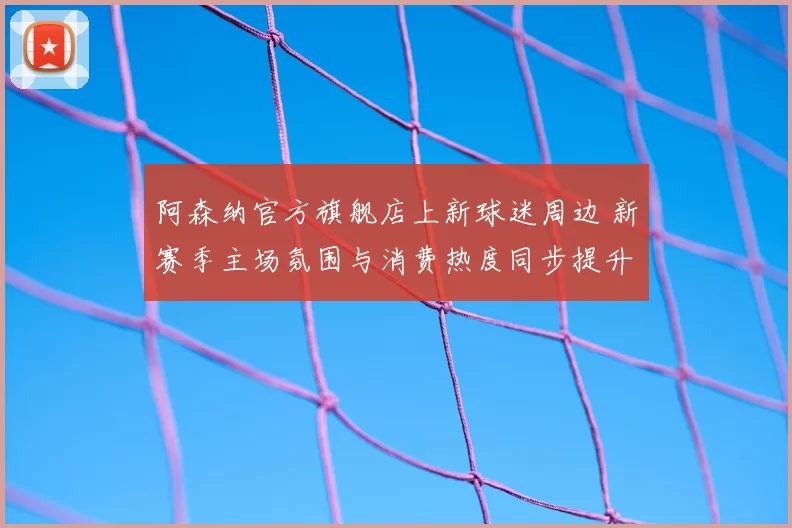 阿森纳官方旗舰店上新球迷周边 新赛季主场氛围与消费热度同步提升