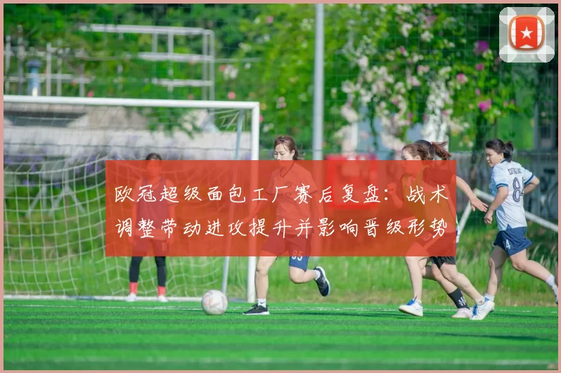 欧冠超级面包工厂赛后复盘：战术调整带动进攻提升并影响晋级形势