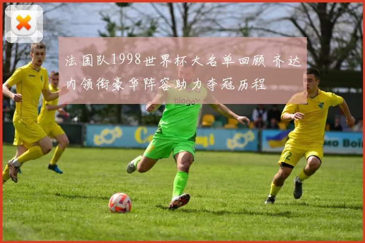 法国队1998世界杯大名单回顾 齐达内领衔豪华阵容助力夺冠历程