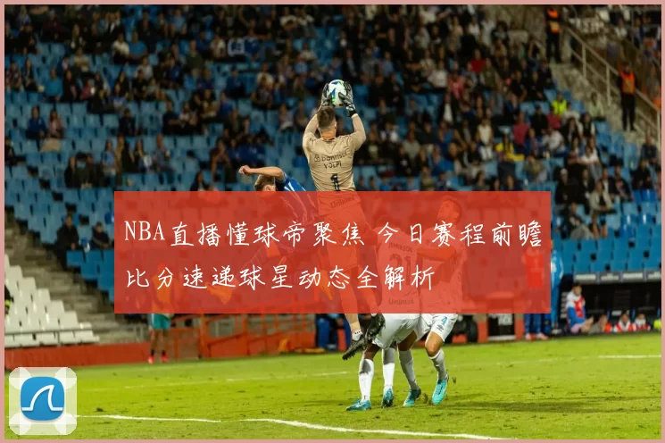 NBA直播懂球帝聚焦 今日赛程前瞻比分速递球星动态全解析