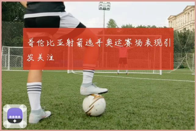 哥伦比亚射箭选手奥运赛场表现引发关注