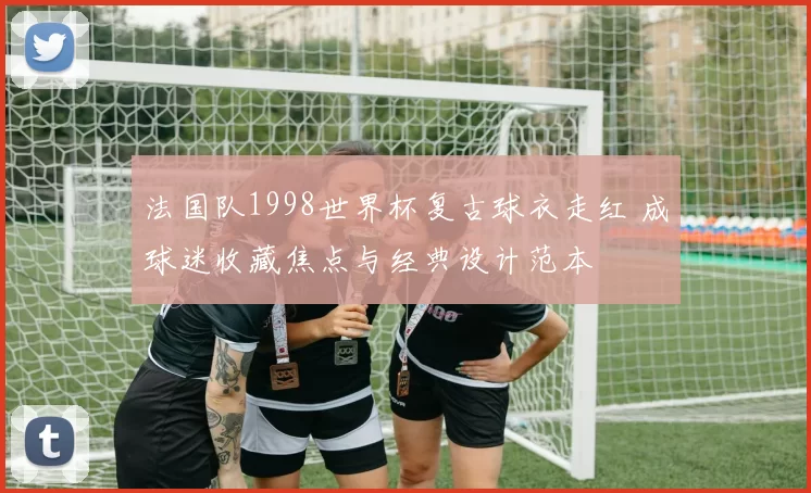法国队1998世界杯复古球衣走红 成球迷收藏焦点与经典设计范本
