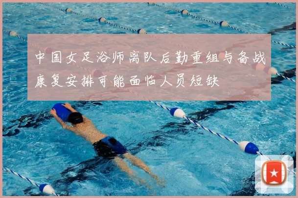 中国女足浴师离队后勤重组与备战康复安排可能面临人员短缺