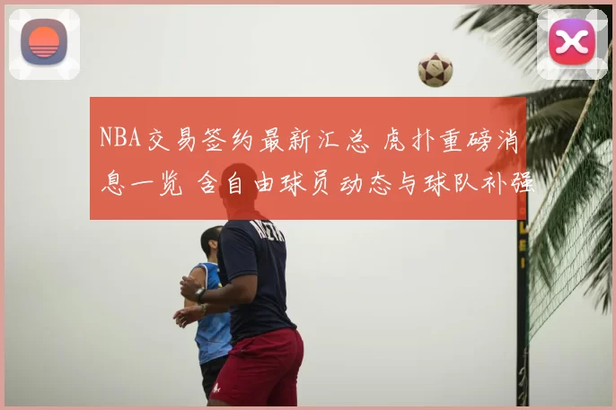 NBA交易签约最新汇总 虎扑重磅消息一览 含自由球员动态与球队补强盘点