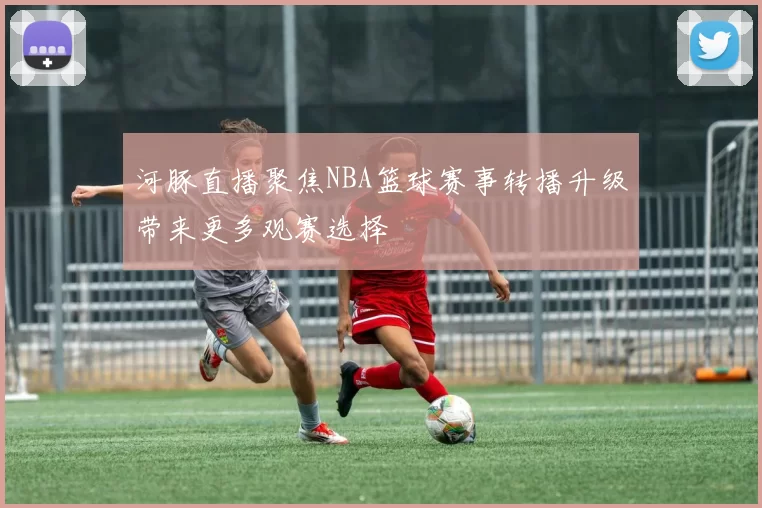 河豚直播聚焦NBA篮球赛事转播升级带来更多观赛选择