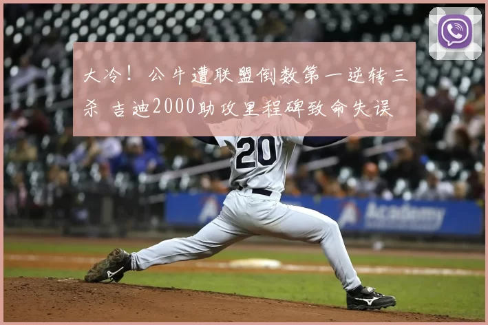 大冷!公牛遭联盟倒数第一逆转三杀 吉迪2000助攻里程碑致命失误