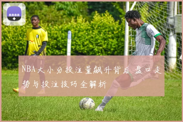 NBA大小分投注量飙升背后 盘口走势与投注技巧全解析