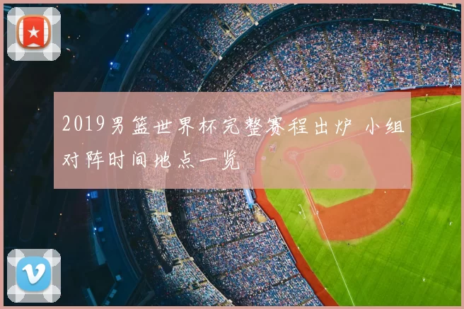 2019男篮世界杯完整赛程出炉 小组对阵时间地点一览
