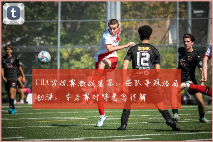 CBA常规赛激战落幕，强队争冠格局初现，季后赛对阵悬念待解