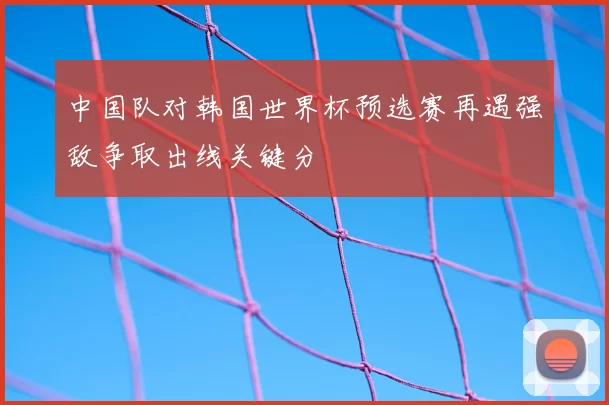 中国队对韩国世界杯预选赛再遇强敌争取出线关键分