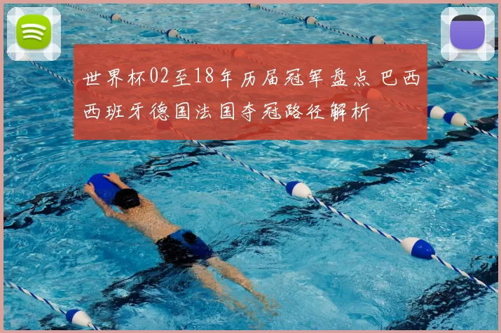 世界杯02至18年历届冠军盘点 巴西西班牙德国法国夺冠路径解析