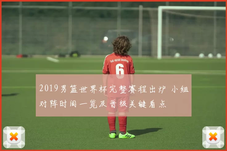 2019男篮世界杯完整赛程出炉 小组对阵时间一览及晋级关键看点