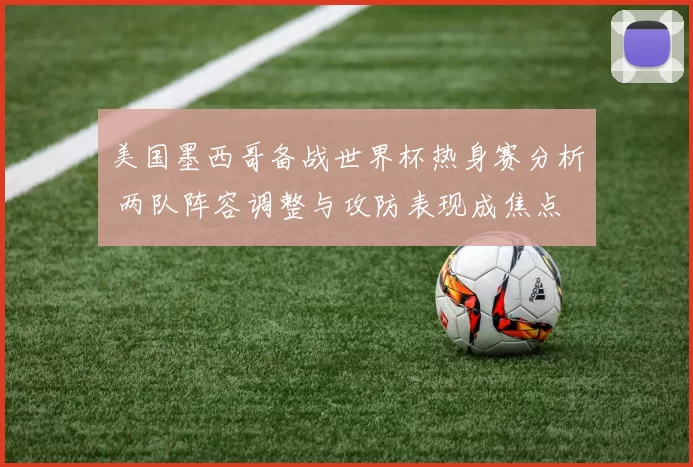美国墨西哥备战世界杯热身赛分析 两队阵容调整与攻防表现成焦点