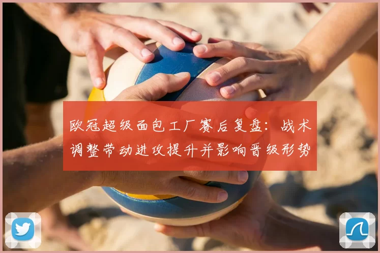 欧冠超级面包工厂赛后复盘：战术调整带动进攻提升并影响晋级形势