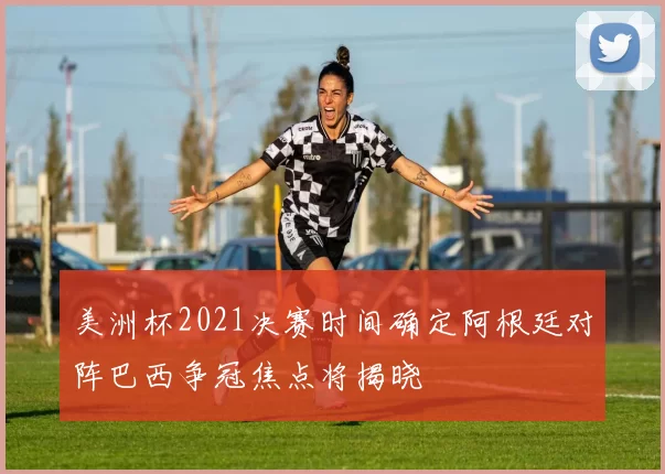 美洲杯2021决赛时间确定阿根廷对阵巴西争冠焦点将揭晓