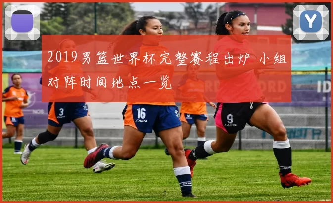 2019男篮世界杯完整赛程出炉 小组对阵时间地点一览