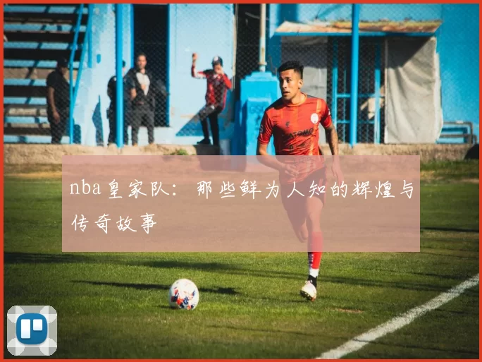 nba皇家队：那些鲜为人知的辉煌与传奇故事