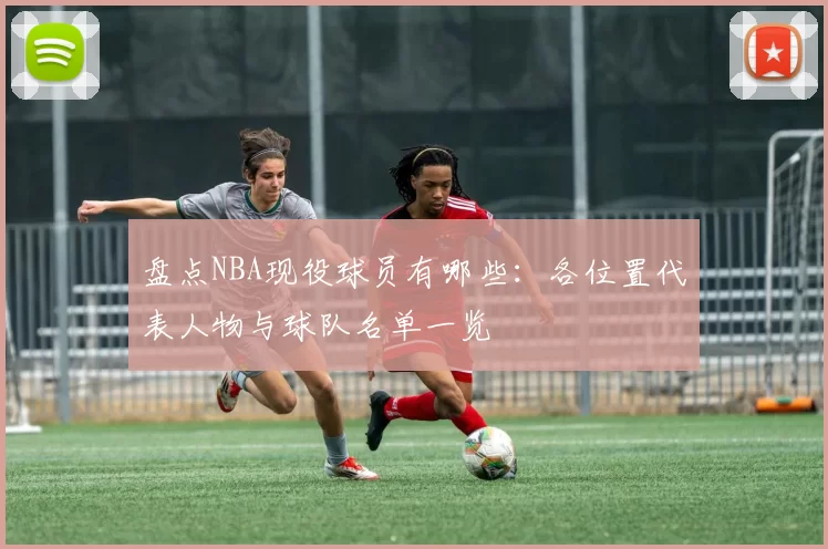 盘点NBA现役球员有哪些：各位置代表人物与球队名单一览