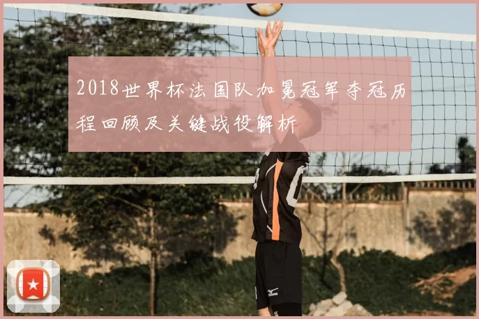 2018世界杯法国队加冕冠军夺冠历程回顾及关键战役解析