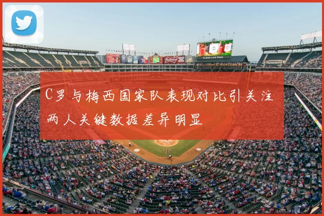 C罗与梅西国家队表现对比引关注 两人关键数据差异明显