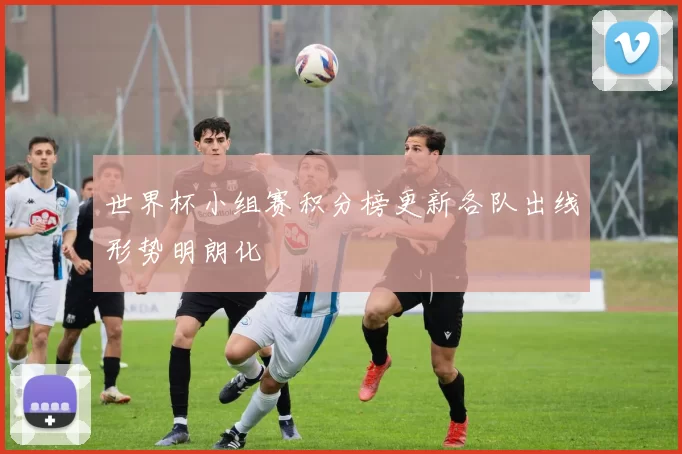 世界杯小组赛积分榜更新各队出线形势明朗化