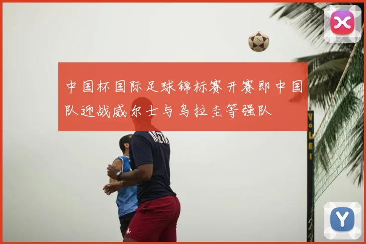 中国杯国际足球锦标赛开赛即中国队迎战威尔士与乌拉圭等强队
