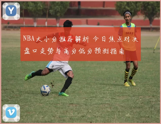 NBA大小分推荐解析 今日焦点对决盘口走势与高分低分预测指南
