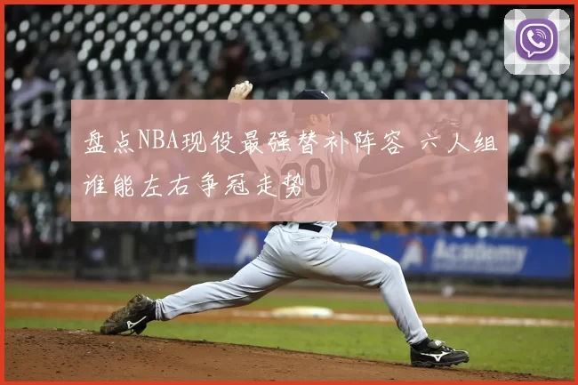 盘点NBA现役最强替补阵容 六人组谁能左右争冠走势