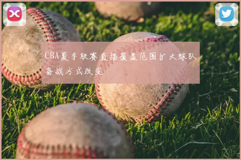 CBA夏季联赛直播覆盖范围扩大球队备战方式改变