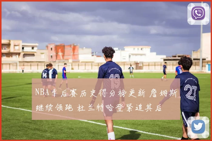 NBA季后赛历史得分榜更新 詹姆斯继续领跑 杜兰特哈登紧追其后