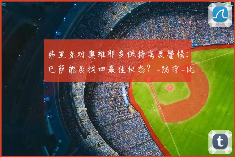 弗里克对奥维耶多保持高度警惕:巴萨能否找回最佳状态?_防守_比赛_球员